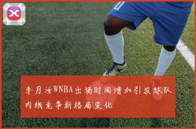 李月汝WNBA出场时间增加引发球队内线竞争新格局变化