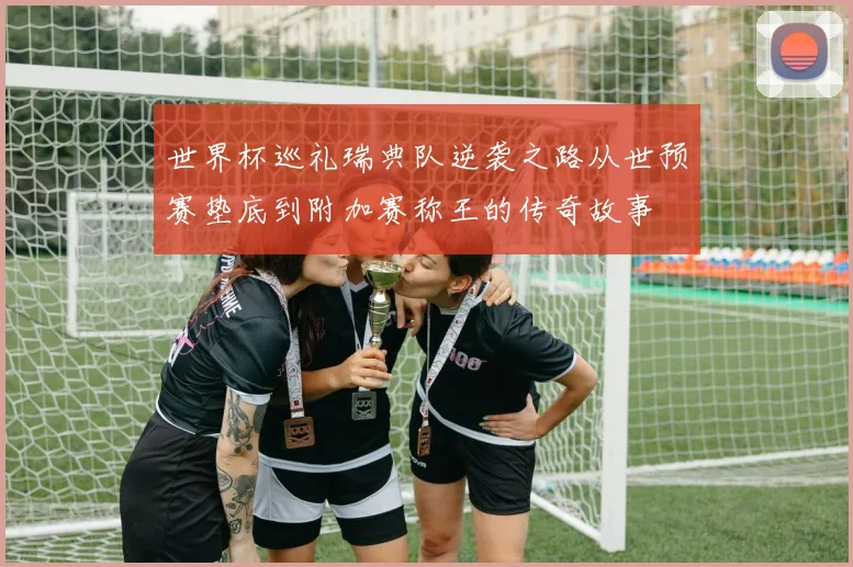 世界杯巡礼瑞典队逆袭之路从世预赛垫底到附加赛称王的传奇故事