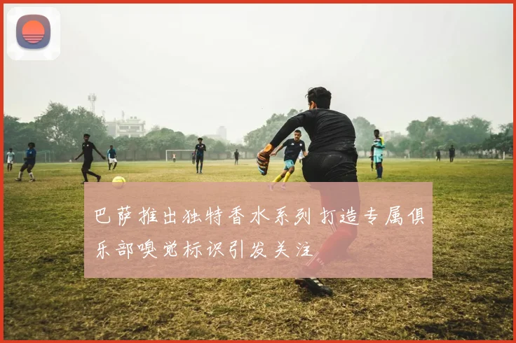 巴萨推出独特香水系列打造专属俱乐部嗅觉标识引发关注