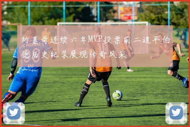 约基奇连续六年MVP投票前二追平伯德历史纪录展现传奇风采