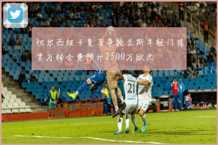 切尔西纽卡皇马争抢兰斯年轻门将贾万转会费预计2500万欧元