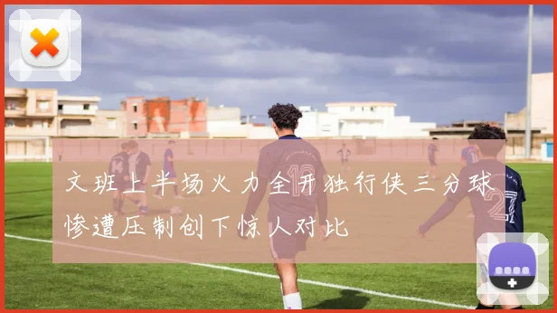文班上半场火力全开独行侠三分球惨遭压制创下惊人对比