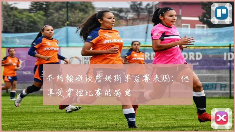 乔约翰逊谈詹姆斯季后赛表现：他享受掌控比赛的感觉