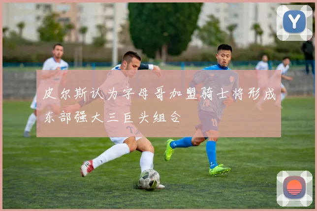皮尔斯认为字母哥加盟骑士将形成东部强大三巨头组合