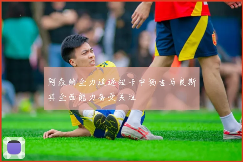 阿森纳全力追逐纽卡中场吉马良斯其全面能力备受关注