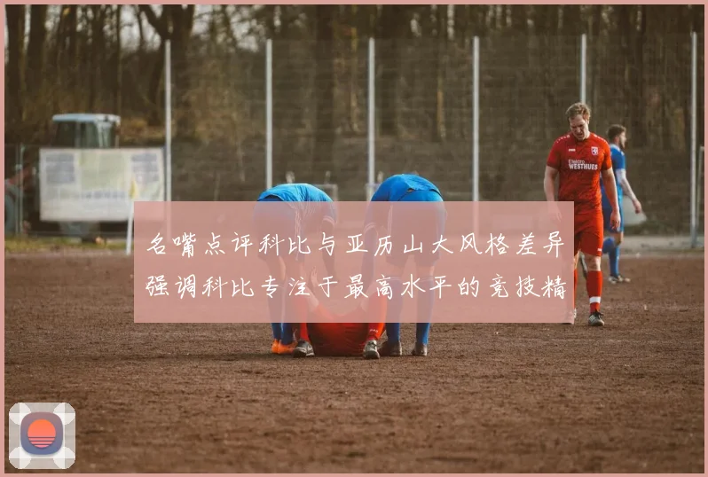 名嘴点评科比与亚历山大风格差异强调科比专注于最高水平的竞技精神