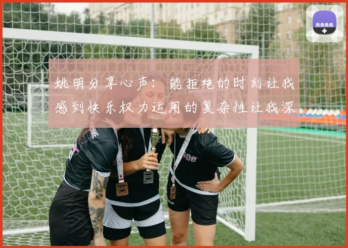 姚明分享心声：能拒绝的时刻让我感到快乐权力运用的复杂性让我深感不足