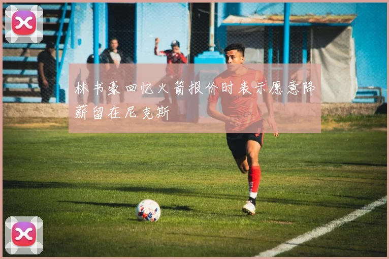 林书豪回忆火箭报价时表示愿意降薪留在尼克斯