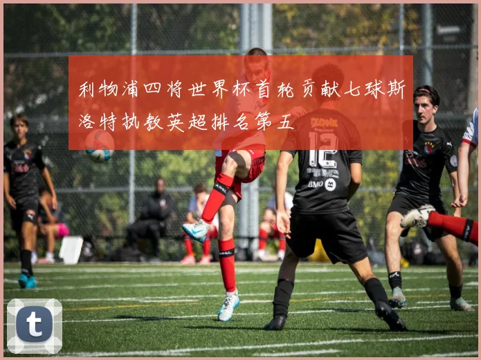 利物浦四将世界杯首轮贡献七球斯洛特执教英超排名第五