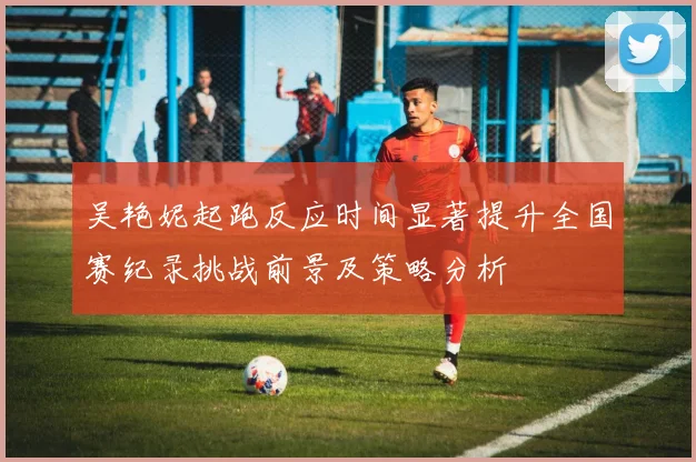 吴艳妮起跑反应时间显著提升全国赛纪录挑战前景及策略分析
