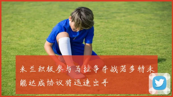 米兰积极参与马拉争夺战若多特未能达成协议将迅速出手