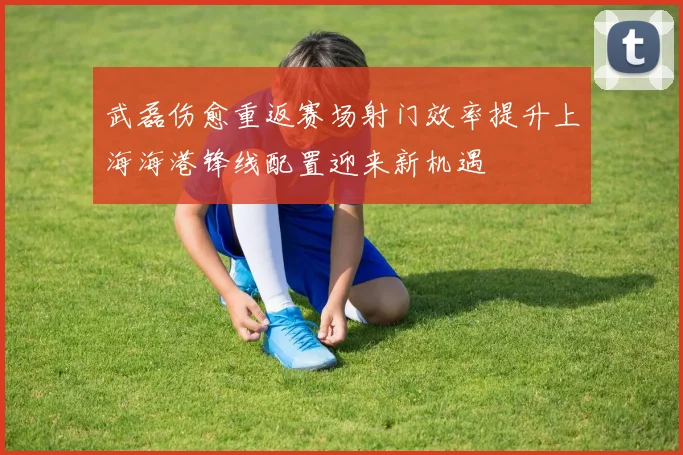 武磊伤愈重返赛场射门效率提升上海海港锋线配置迎来新机遇