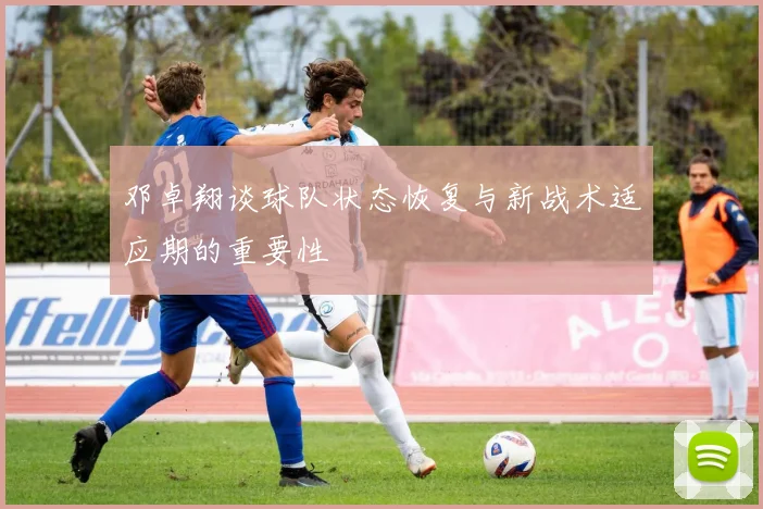 邓卓翔谈球队状态恢复与新战术适应期的重要性