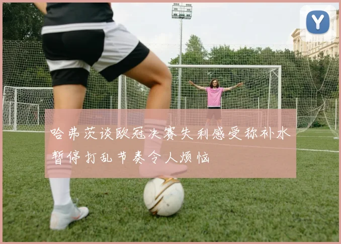 哈弗茨谈欧冠决赛失利感受称补水暂停打乱节奏令人烦恼
