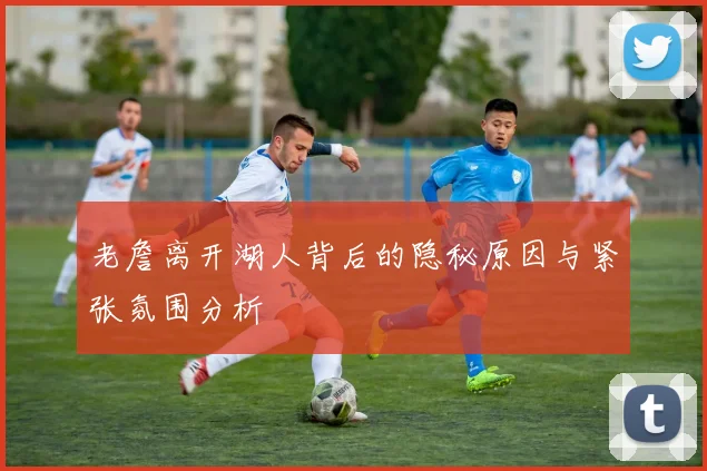 老詹离开湖人背后的隐秘原因与紧张氛围分析