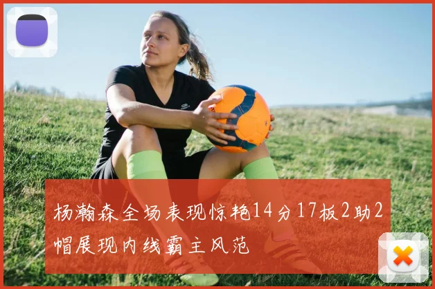 杨瀚森全场表现惊艳14分17板2助2帽展现内线霸主风范