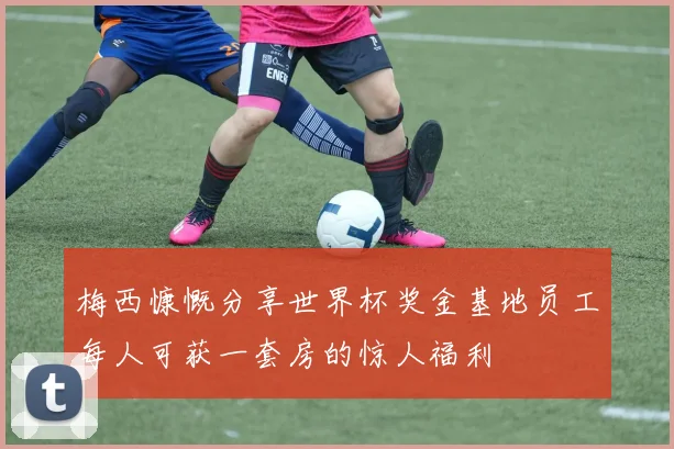 梅西慷慨分享世界杯奖金基地员工每人可获一套房的惊人福利