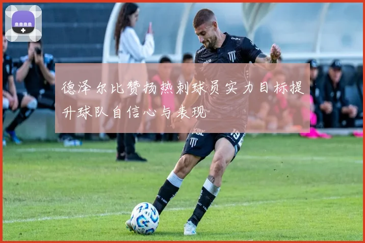 德泽尔比赞扬热刺球员实力目标提升球队自信心与表现
