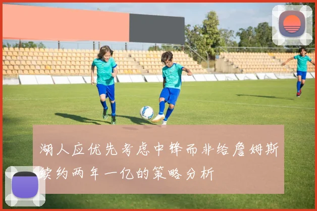湖人应优先考虑中锋而非给詹姆斯续约两年一亿的策略分析