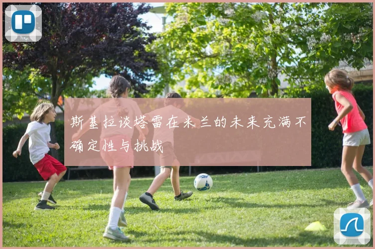 斯基拉谈塔雷在米兰的未来充满不确定性与挑战