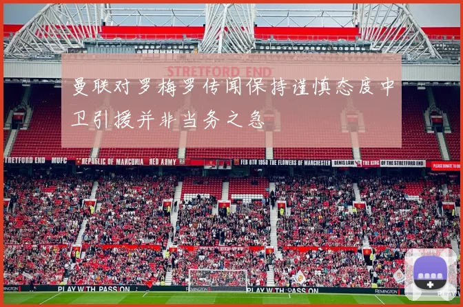 曼联对罗梅罗传闻保持谨慎态度中卫引援并非当务之急